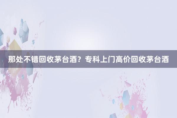 那处不错回收茅台酒？专科上门高价回收茅台酒