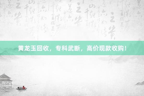 黄龙玉回收，专科武断，高价现款收购！