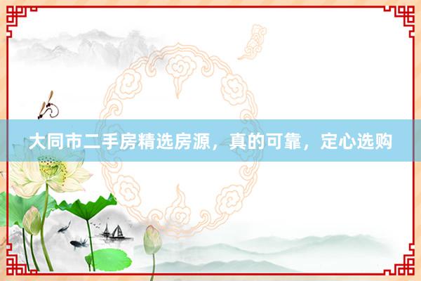大同市二手房精选房源，真的可靠，定心选购