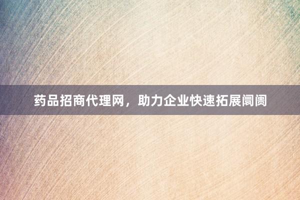 药品招商代理网，助力企业快速拓展阛阓